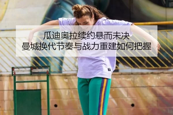 瓜迪奥拉续约悬而未决 曼城换代节奏与战力重建如何把握